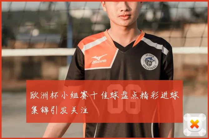 欧洲杯小组赛十佳球盘点精彩进球集锦引发关注