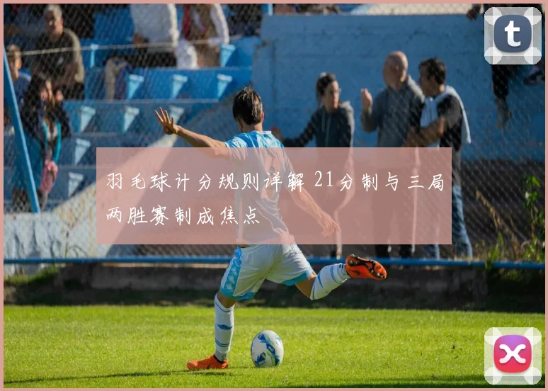 羽毛球计分规则详解 21分制与三局两胜赛制成焦点