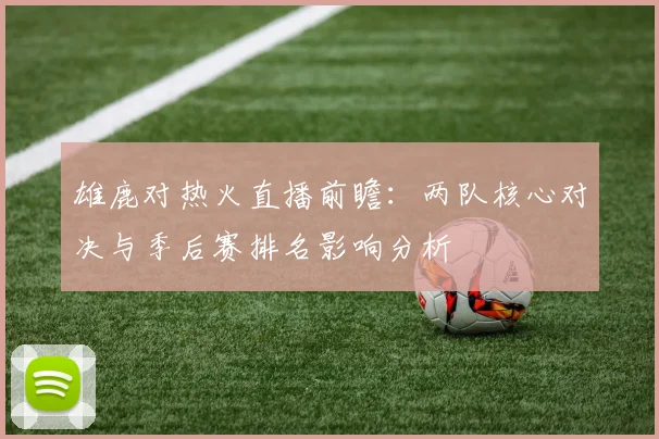 雄鹿对热火直播前瞻：两队核心对决与季后赛排名影响分析