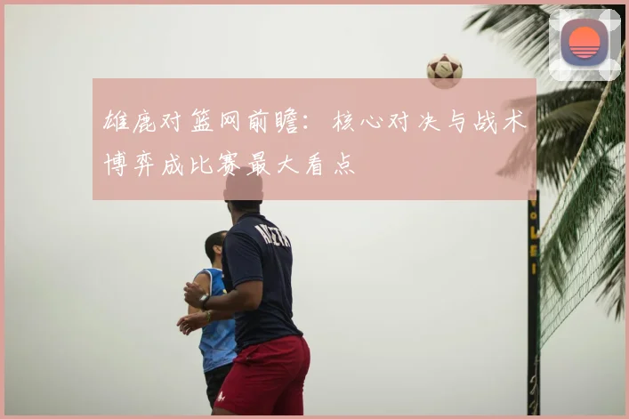 雄鹿对篮网前瞻：核心对决与战术博弈成比赛最大看点