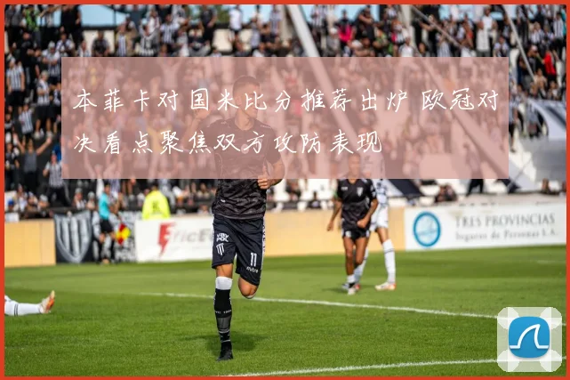 本菲卡对国米比分推荐出炉 欧冠对决看点聚焦双方攻防表现