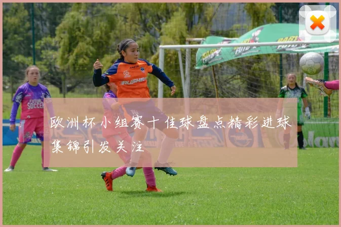 欧洲杯小组赛十佳球盘点精彩进球集锦引发关注